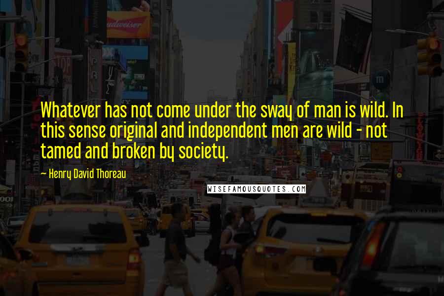 Henry David Thoreau Quotes: Whatever has not come under the sway of man is wild. In this sense original and independent men are wild - not tamed and broken by society.