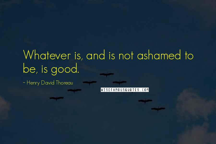 Henry David Thoreau Quotes: Whatever is, and is not ashamed to be, is good.