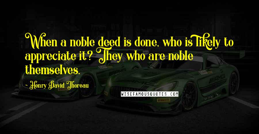 Henry David Thoreau Quotes: When a noble deed is done, who is likely to appreciate it? They who are noble themselves.