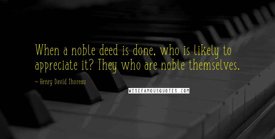 Henry David Thoreau Quotes: When a noble deed is done, who is likely to appreciate it? They who are noble themselves.