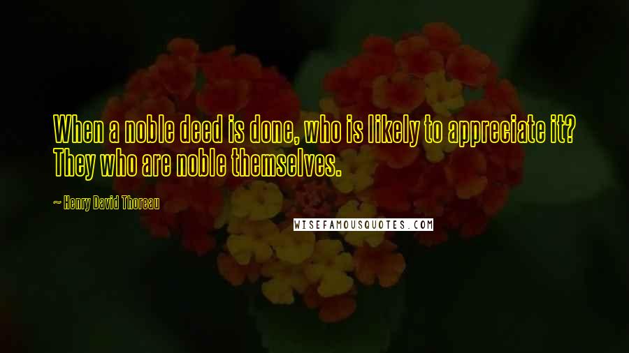 Henry David Thoreau Quotes: When a noble deed is done, who is likely to appreciate it? They who are noble themselves.