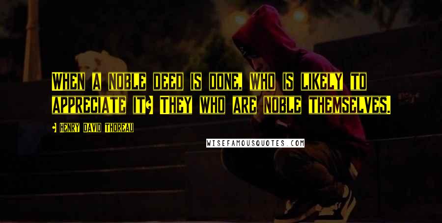 Henry David Thoreau Quotes: When a noble deed is done, who is likely to appreciate it? They who are noble themselves.