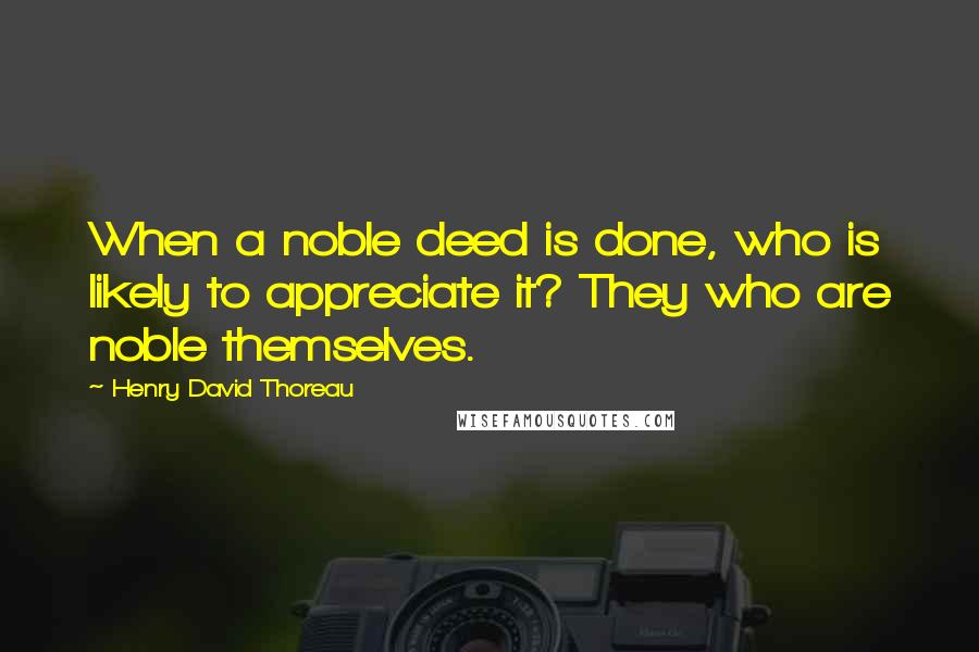 Henry David Thoreau Quotes: When a noble deed is done, who is likely to appreciate it? They who are noble themselves.