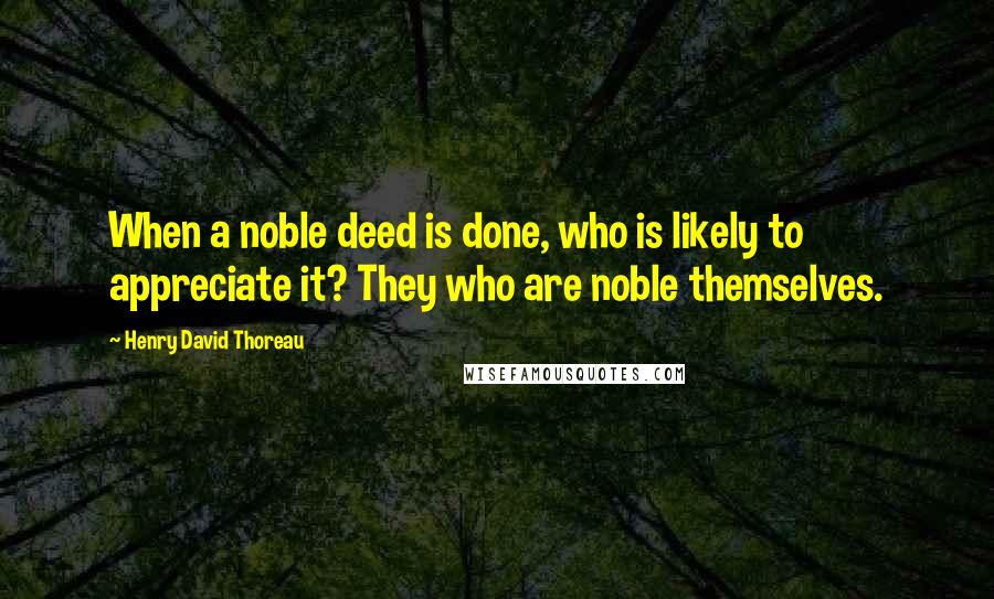 Henry David Thoreau Quotes: When a noble deed is done, who is likely to appreciate it? They who are noble themselves.