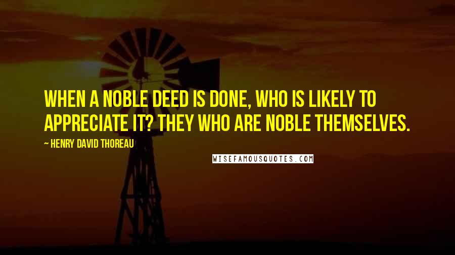Henry David Thoreau Quotes: When a noble deed is done, who is likely to appreciate it? They who are noble themselves.