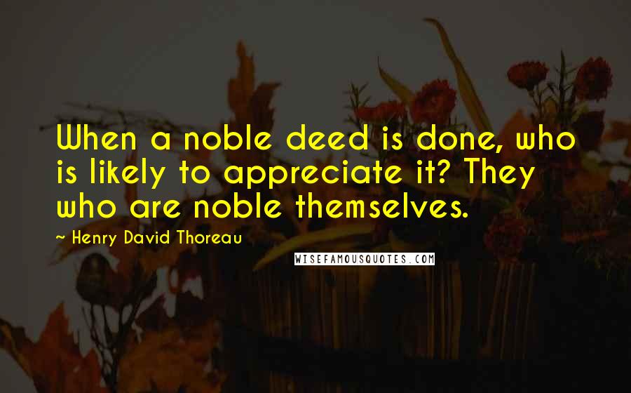 Henry David Thoreau Quotes: When a noble deed is done, who is likely to appreciate it? They who are noble themselves.