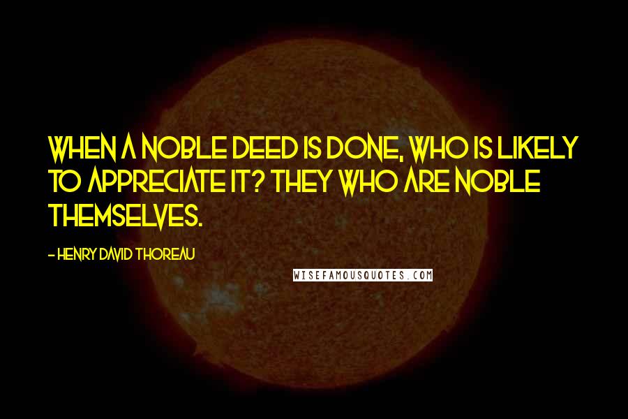 Henry David Thoreau Quotes: When a noble deed is done, who is likely to appreciate it? They who are noble themselves.