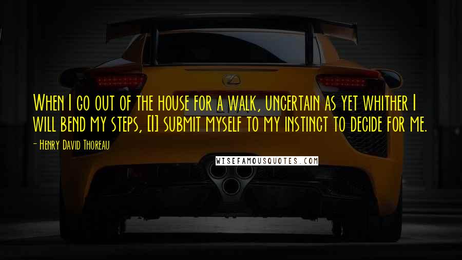 Henry David Thoreau Quotes: When I go out of the house for a walk, uncertain as yet whither I will bend my steps, [I] submit myself to my instinct to decide for me.