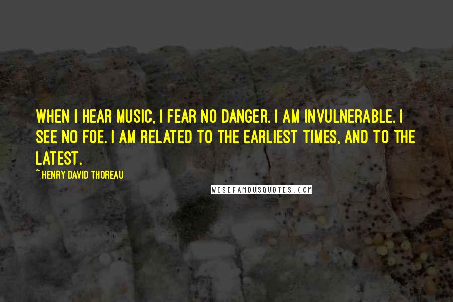 Henry David Thoreau Quotes: When I hear music, I fear no danger. I am invulnerable. I see no foe. I am related to the earliest times, and to the latest.