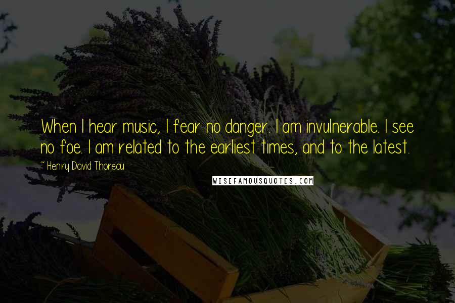 Henry David Thoreau Quotes: When I hear music, I fear no danger. I am invulnerable. I see no foe. I am related to the earliest times, and to the latest.