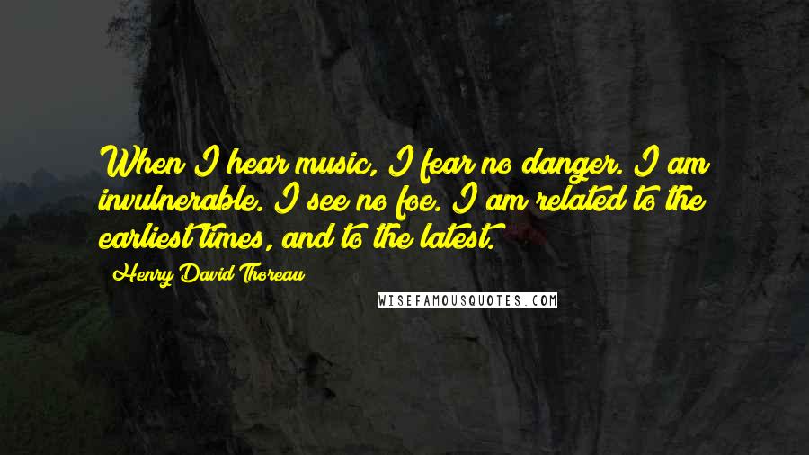 Henry David Thoreau Quotes: When I hear music, I fear no danger. I am invulnerable. I see no foe. I am related to the earliest times, and to the latest.