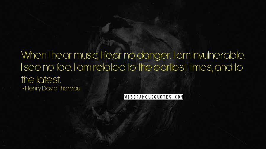 Henry David Thoreau Quotes: When I hear music, I fear no danger. I am invulnerable. I see no foe. I am related to the earliest times, and to the latest.