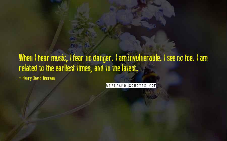 Henry David Thoreau Quotes: When I hear music, I fear no danger. I am invulnerable. I see no foe. I am related to the earliest times, and to the latest.