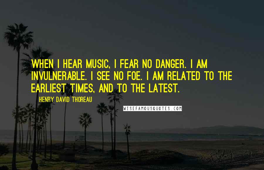 Henry David Thoreau Quotes: When I hear music, I fear no danger. I am invulnerable. I see no foe. I am related to the earliest times, and to the latest.