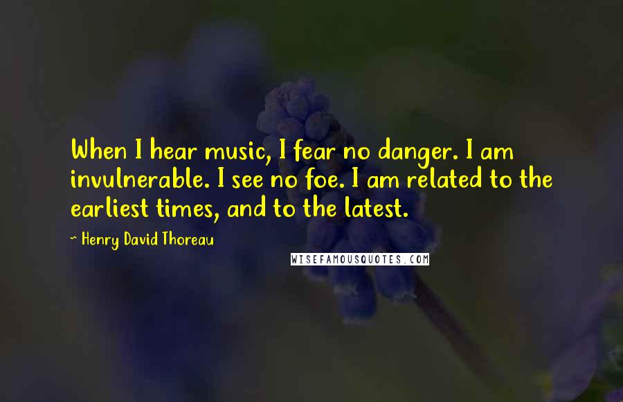 Henry David Thoreau Quotes: When I hear music, I fear no danger. I am invulnerable. I see no foe. I am related to the earliest times, and to the latest.