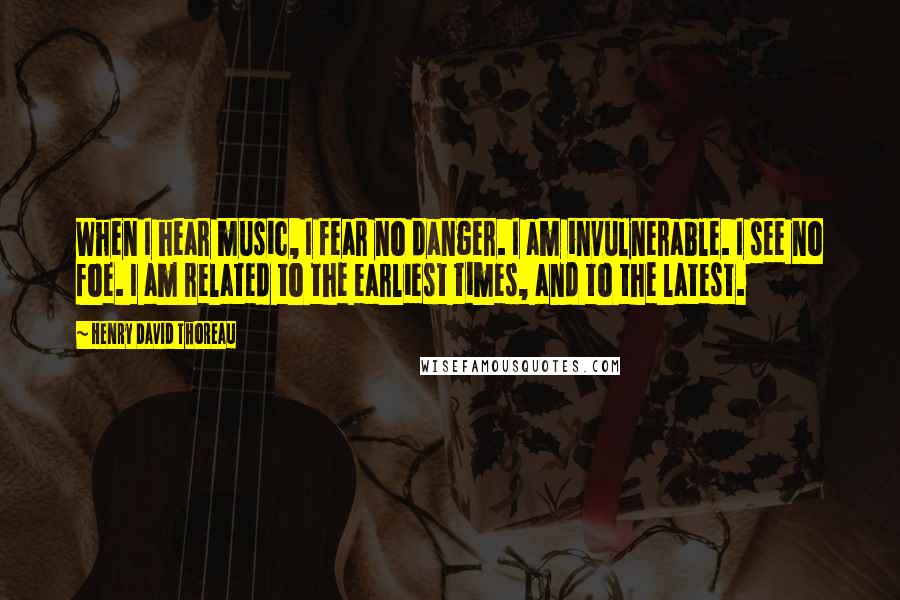 Henry David Thoreau Quotes: When I hear music, I fear no danger. I am invulnerable. I see no foe. I am related to the earliest times, and to the latest.