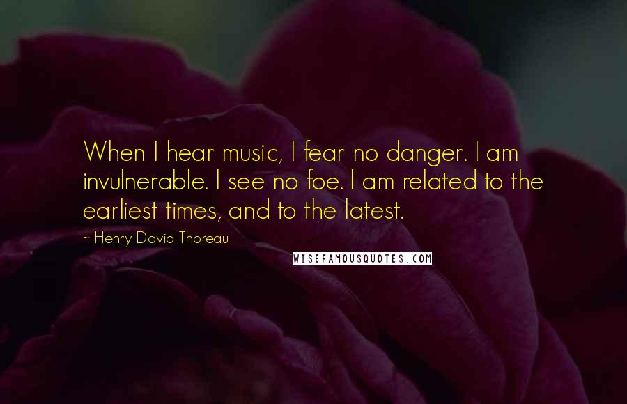 Henry David Thoreau Quotes: When I hear music, I fear no danger. I am invulnerable. I see no foe. I am related to the earliest times, and to the latest.