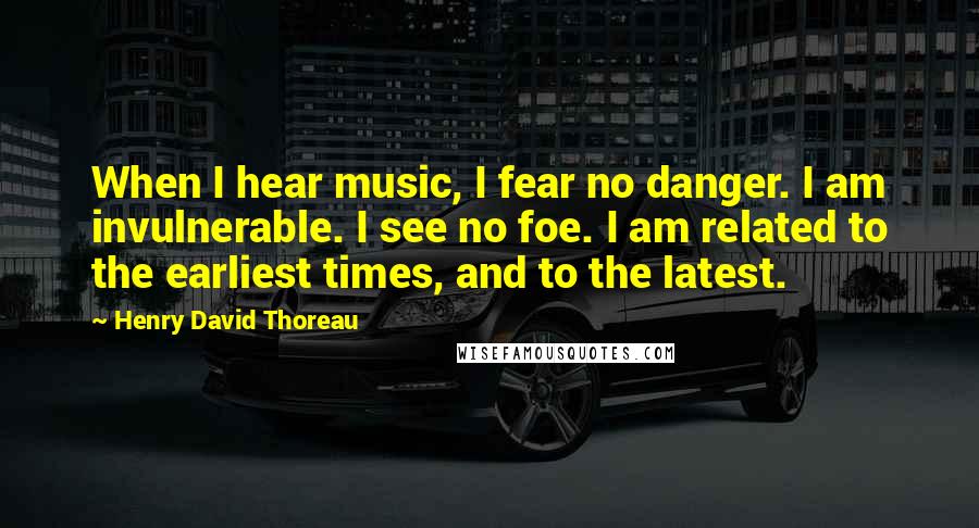 Henry David Thoreau Quotes: When I hear music, I fear no danger. I am invulnerable. I see no foe. I am related to the earliest times, and to the latest.