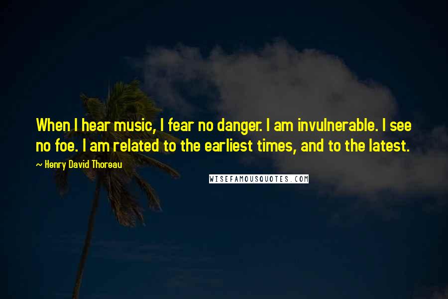 Henry David Thoreau Quotes: When I hear music, I fear no danger. I am invulnerable. I see no foe. I am related to the earliest times, and to the latest.