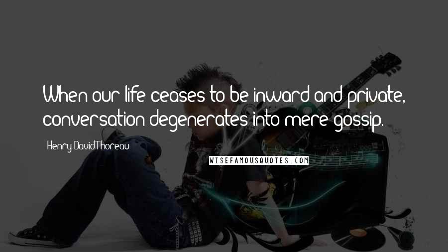 Henry David Thoreau Quotes: When our life ceases to be inward and private, conversation degenerates into mere gossip.