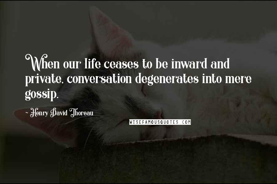 Henry David Thoreau Quotes: When our life ceases to be inward and private, conversation degenerates into mere gossip.