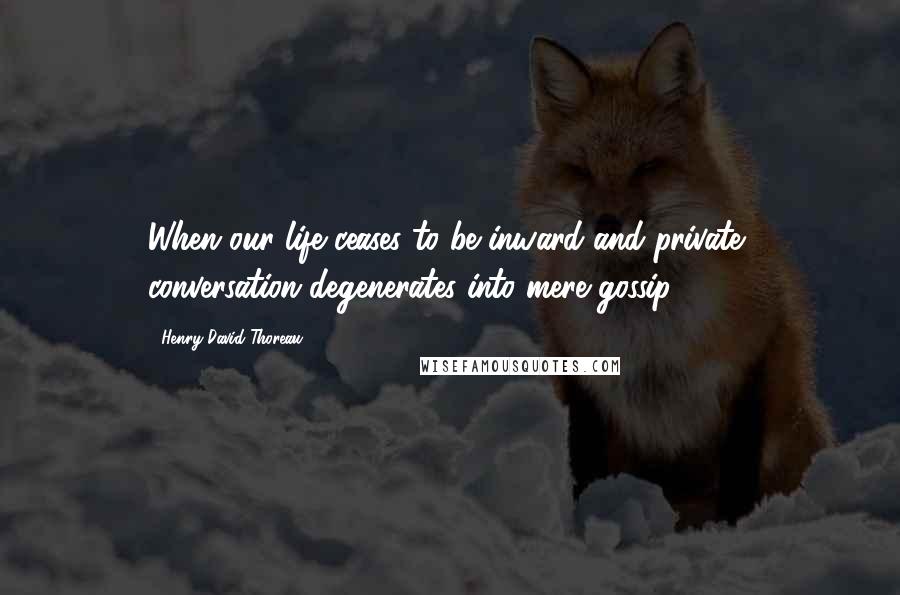 Henry David Thoreau Quotes: When our life ceases to be inward and private, conversation degenerates into mere gossip.