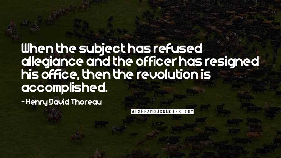 Henry David Thoreau Quotes: When the subject has refused allegiance and the officer has resigned his office, then the revolution is accomplished.