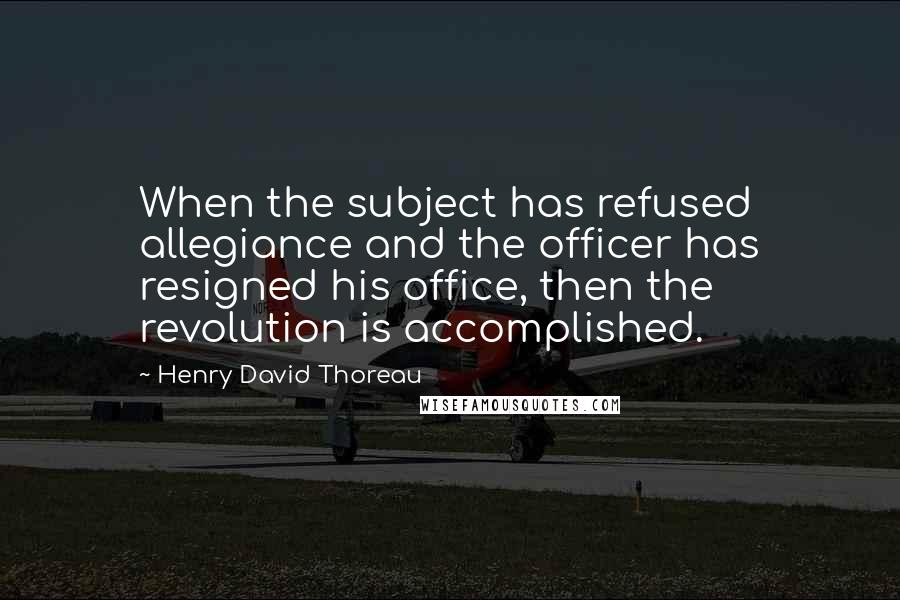 Henry David Thoreau Quotes: When the subject has refused allegiance and the officer has resigned his office, then the revolution is accomplished.