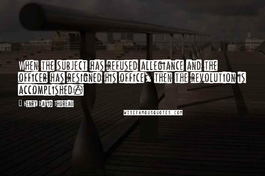 Henry David Thoreau Quotes: When the subject has refused allegiance and the officer has resigned his office, then the revolution is accomplished.