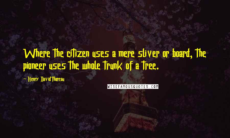 Henry David Thoreau Quotes: Where the citizen uses a mere sliver or board, the pioneer uses the whole trunk of a tree.