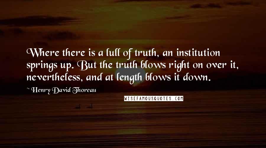 Henry David Thoreau Quotes: Where there is a lull of truth, an institution springs up. But the truth blows right on over it, nevertheless, and at length blows it down.