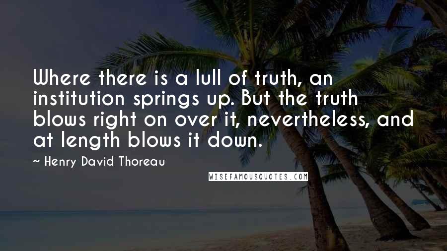 Henry David Thoreau Quotes: Where there is a lull of truth, an institution springs up. But the truth blows right on over it, nevertheless, and at length blows it down.