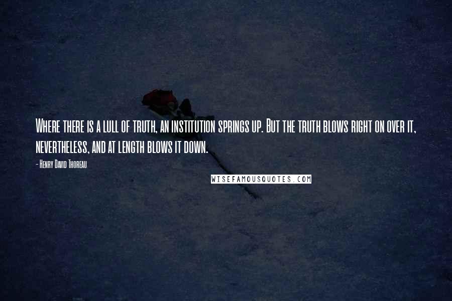 Henry David Thoreau Quotes: Where there is a lull of truth, an institution springs up. But the truth blows right on over it, nevertheless, and at length blows it down.