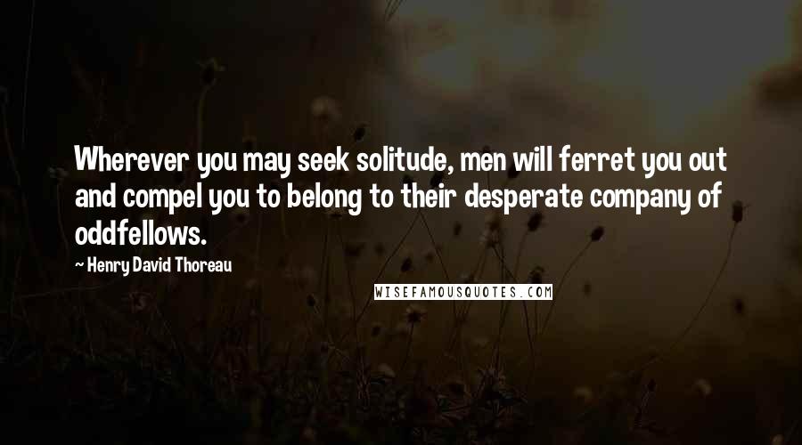 Henry David Thoreau Quotes: Wherever you may seek solitude, men will ferret you out and compel you to belong to their desperate company of oddfellows.