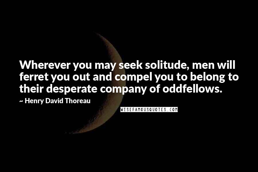 Henry David Thoreau Quotes: Wherever you may seek solitude, men will ferret you out and compel you to belong to their desperate company of oddfellows.