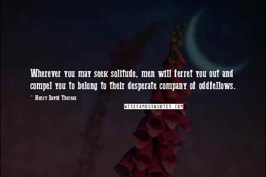 Henry David Thoreau Quotes: Wherever you may seek solitude, men will ferret you out and compel you to belong to their desperate company of oddfellows.