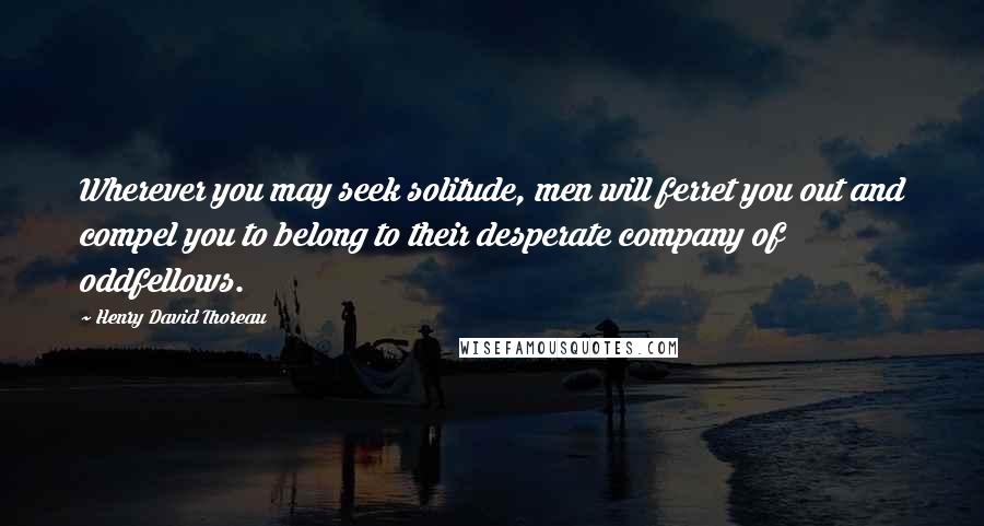 Henry David Thoreau Quotes: Wherever you may seek solitude, men will ferret you out and compel you to belong to their desperate company of oddfellows.