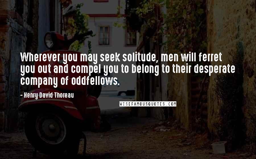 Henry David Thoreau Quotes: Wherever you may seek solitude, men will ferret you out and compel you to belong to their desperate company of oddfellows.