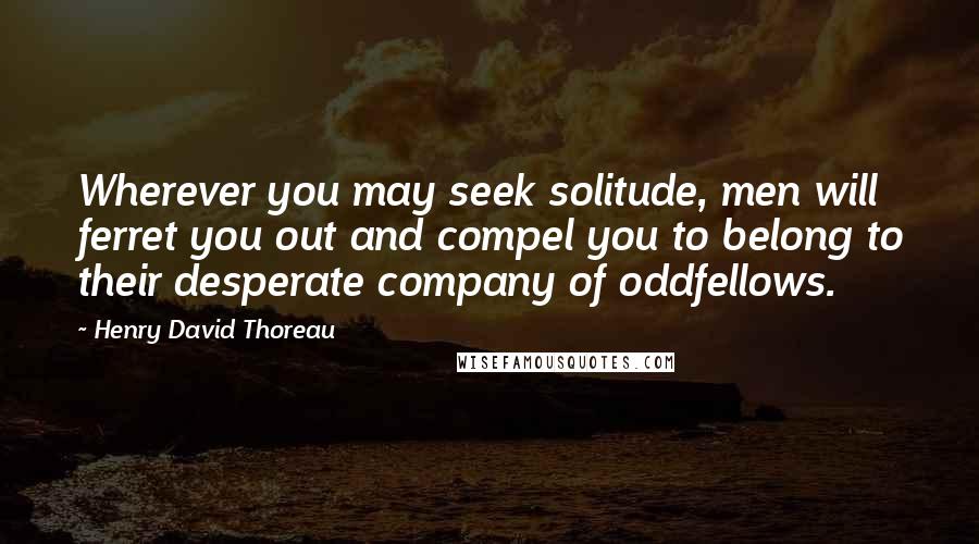Henry David Thoreau Quotes: Wherever you may seek solitude, men will ferret you out and compel you to belong to their desperate company of oddfellows.