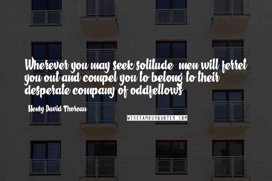 Henry David Thoreau Quotes: Wherever you may seek solitude, men will ferret you out and compel you to belong to their desperate company of oddfellows.
