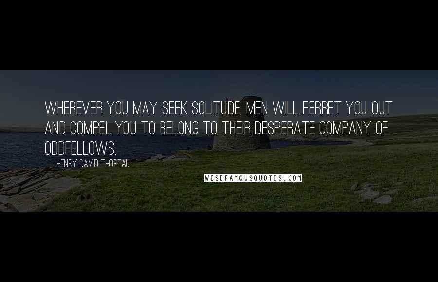 Henry David Thoreau Quotes: Wherever you may seek solitude, men will ferret you out and compel you to belong to their desperate company of oddfellows.