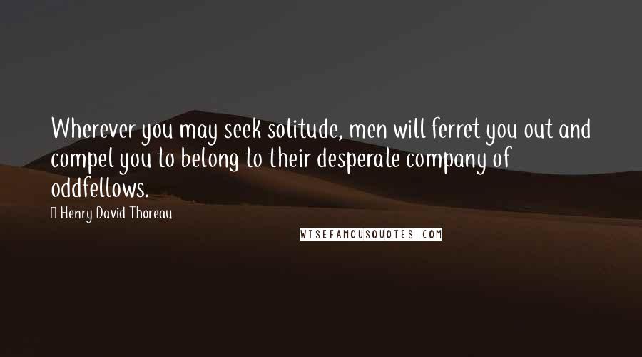 Henry David Thoreau Quotes: Wherever you may seek solitude, men will ferret you out and compel you to belong to their desperate company of oddfellows.
