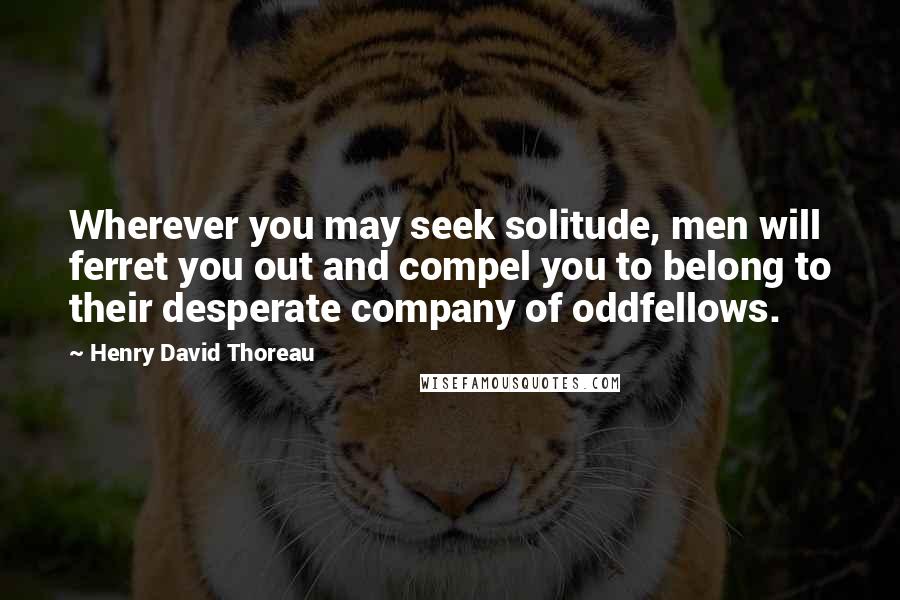 Henry David Thoreau Quotes: Wherever you may seek solitude, men will ferret you out and compel you to belong to their desperate company of oddfellows.