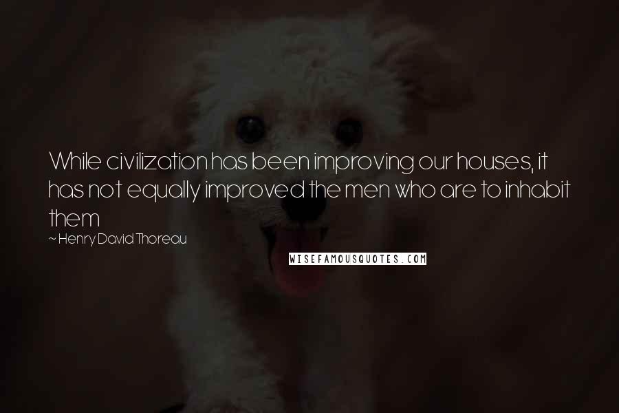 Henry David Thoreau Quotes: While civilization has been improving our houses, it has not equally improved the men who are to inhabit them