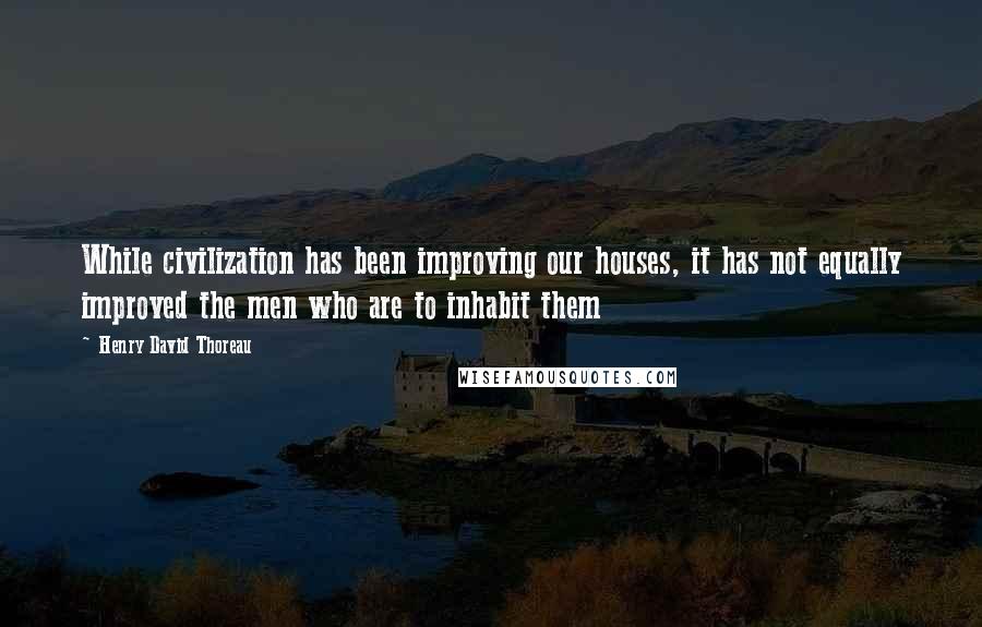 Henry David Thoreau Quotes: While civilization has been improving our houses, it has not equally improved the men who are to inhabit them