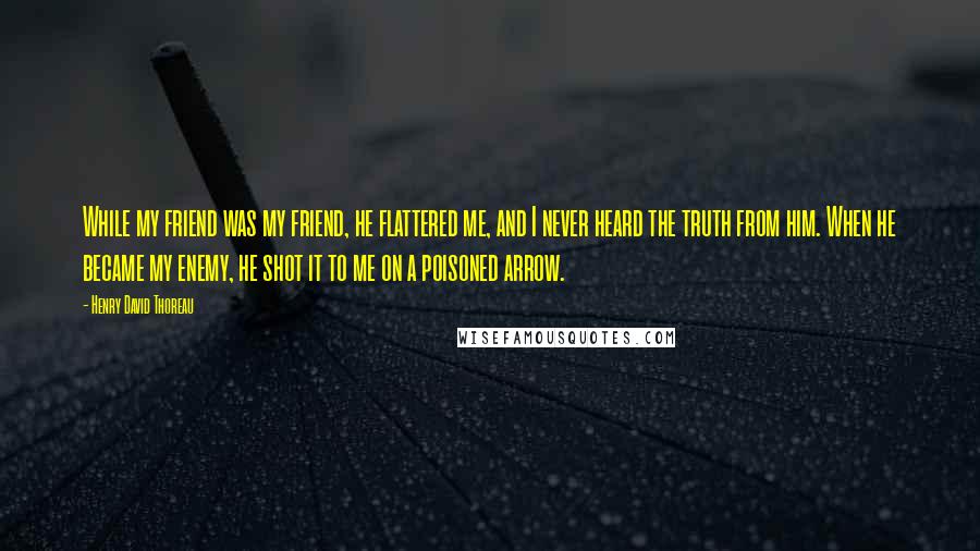 Henry David Thoreau Quotes: While my friend was my friend, he flattered me, and I never heard the truth from him. When he became my enemy, he shot it to me on a poisoned arrow.