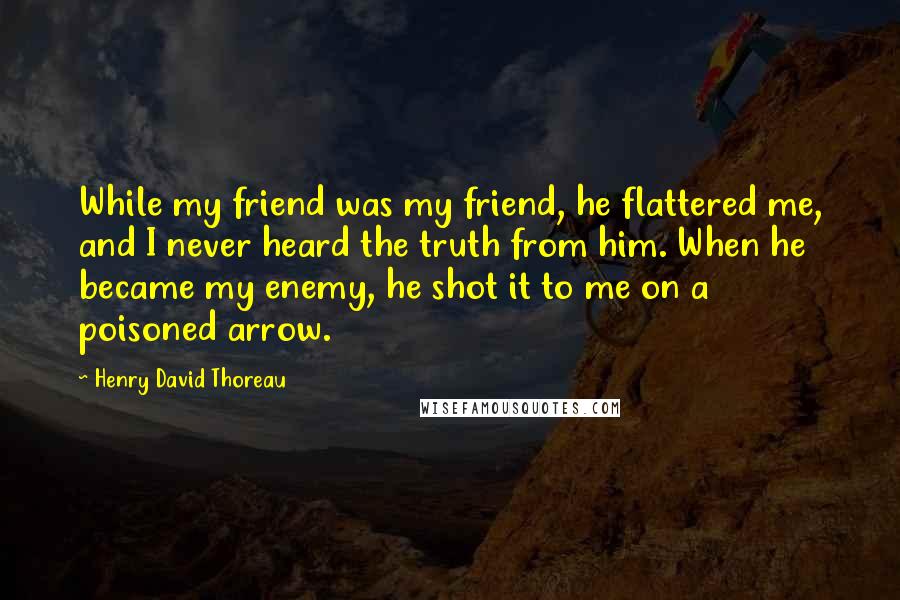 Henry David Thoreau Quotes: While my friend was my friend, he flattered me, and I never heard the truth from him. When he became my enemy, he shot it to me on a poisoned arrow.