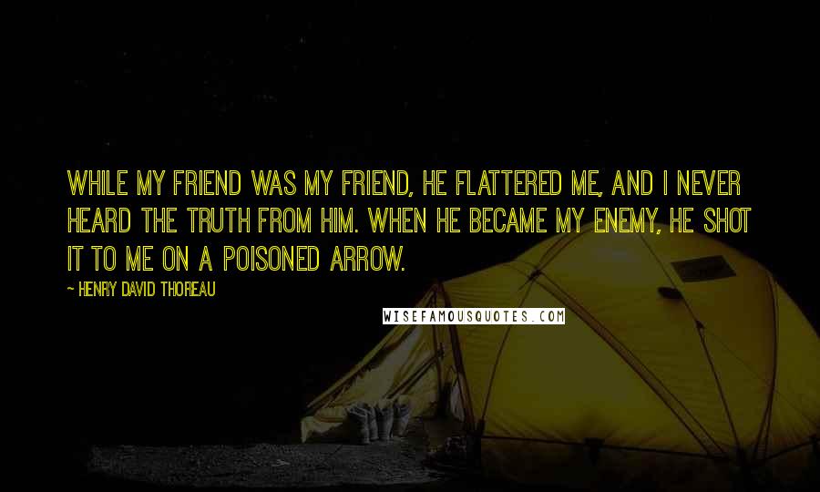 Henry David Thoreau Quotes: While my friend was my friend, he flattered me, and I never heard the truth from him. When he became my enemy, he shot it to me on a poisoned arrow.