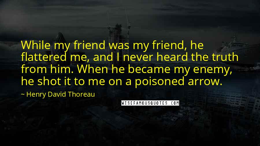 Henry David Thoreau Quotes: While my friend was my friend, he flattered me, and I never heard the truth from him. When he became my enemy, he shot it to me on a poisoned arrow.