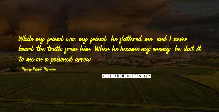 Henry David Thoreau Quotes: While my friend was my friend, he flattered me, and I never heard the truth from him. When he became my enemy, he shot it to me on a poisoned arrow.